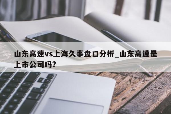 山东高速vs上海久事盘口分析_山东高速是上市公司吗?