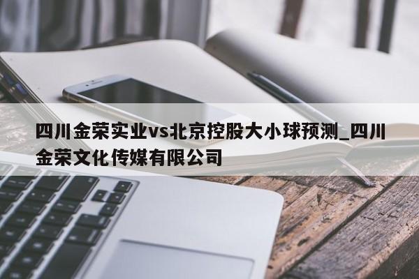 四川金荣实业vs北京控股大小球预测_四川金荣文化传媒有限公司