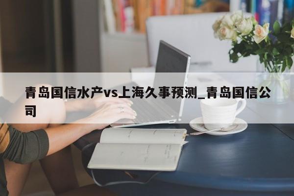青岛国信水产vs上海久事预测_青岛国信公司